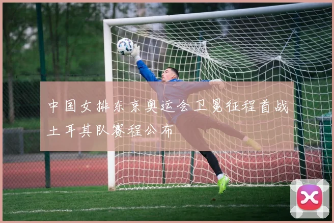 中国女排东京奥运会卫冕征程首战土耳其队赛程公布