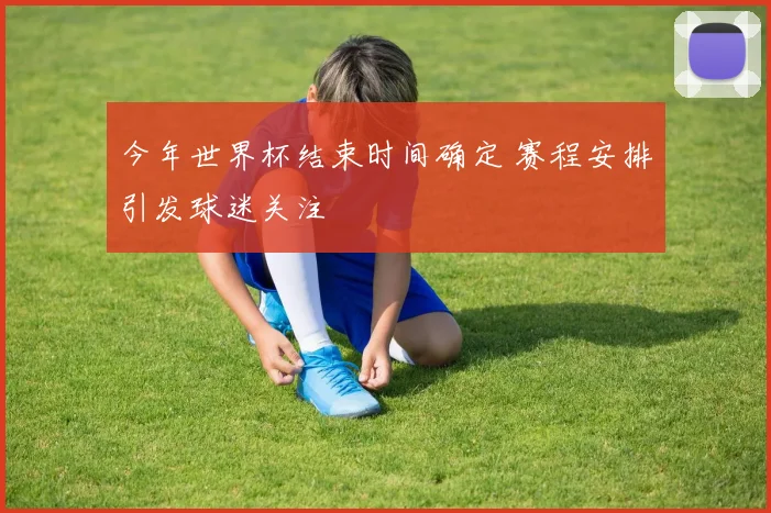 今年世界杯结束时间确定 赛程安排引发球迷关注