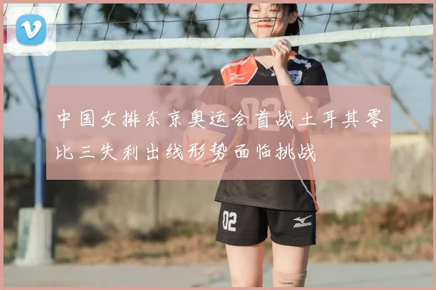 中国女排东京奥运会首战土耳其零比三失利出线形势面临挑战