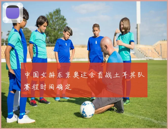 中国女排东京奥运会首战土耳其队赛程时间确定