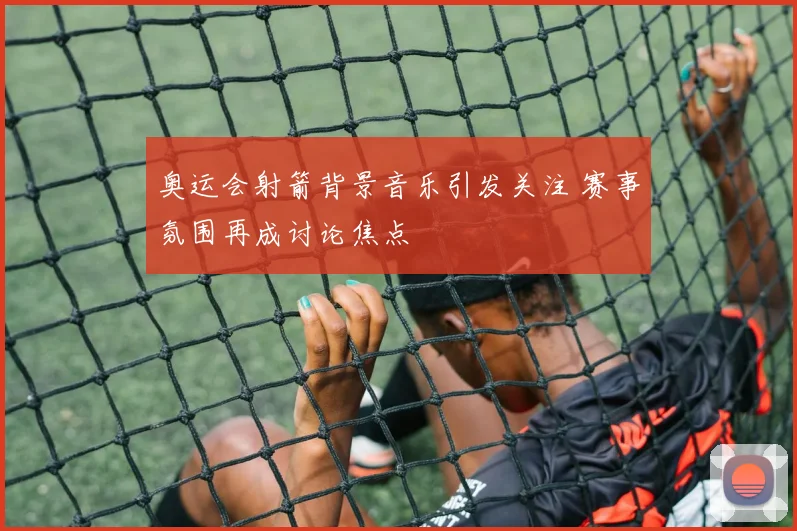 奥运会射箭背景音乐引发关注 赛事氛围再成讨论焦点