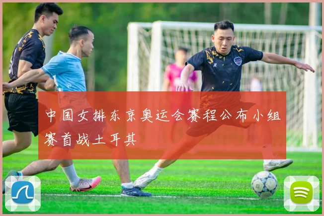 中国女排东京奥运会赛程公布小组赛首战土耳其