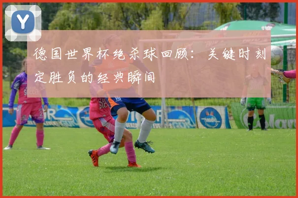 德国世界杯绝杀球回顾：关键时刻定胜负的经典瞬间