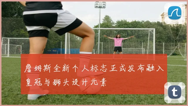 詹姆斯全新个人标志正式发布融入皇冠与狮头设计元素