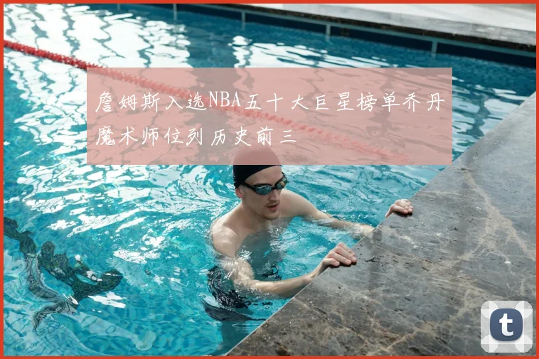 詹姆斯入选NBA五十大巨星榜单乔丹魔术师位列历史前三