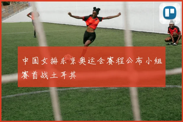 中国女排东京奥运会赛程公布小组赛首战土耳其