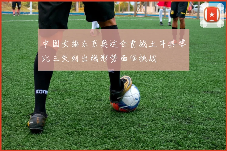 中国女排东京奥运会首战土耳其零比三失利出线形势面临挑战