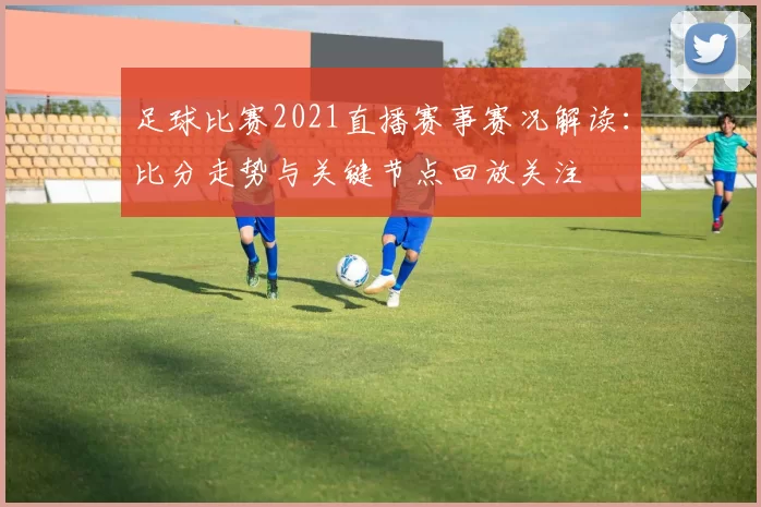 足球比赛2021直播赛事赛况解读：比分走势与关键节点回放关注