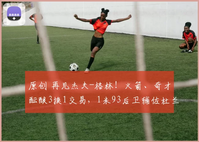 原创 再见杰夫-格林！火箭、奇才酝酿3换1交易，1米93后卫辅佐杜兰特争冠