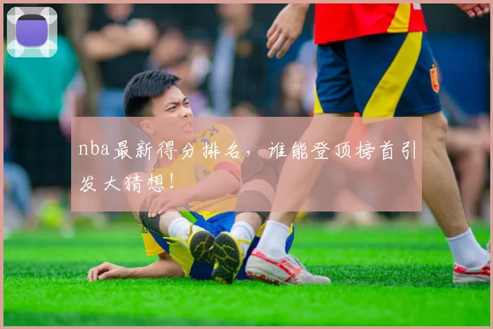 nba最新得分排名，谁能登顶榜首引发大猜想！