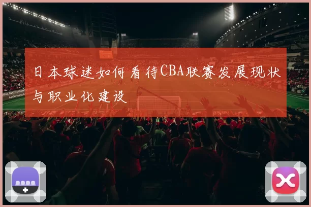 日本球迷如何看待CBA联赛发展现状与职业化建设