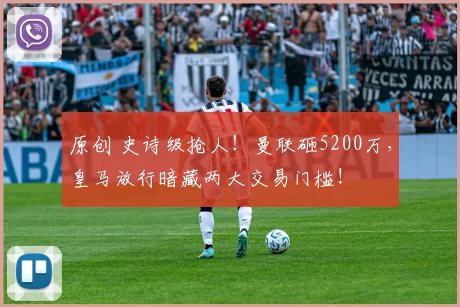 原创 史诗级抢人！曼联砸5200万，皇马放行暗藏两大交易门槛！