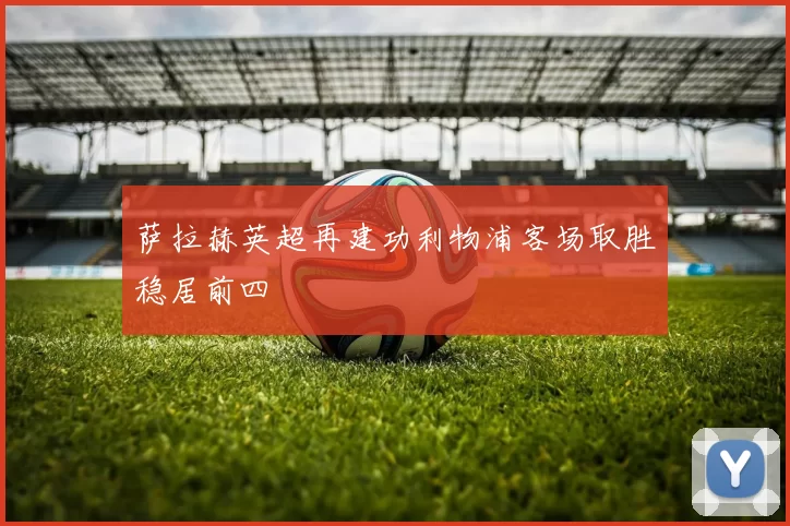 萨拉赫英超再建功利物浦客场取胜稳居前四