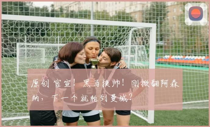 原创 官宣！黑马换帅！刚掀翻阿森纳，下一个就轮到曼城？