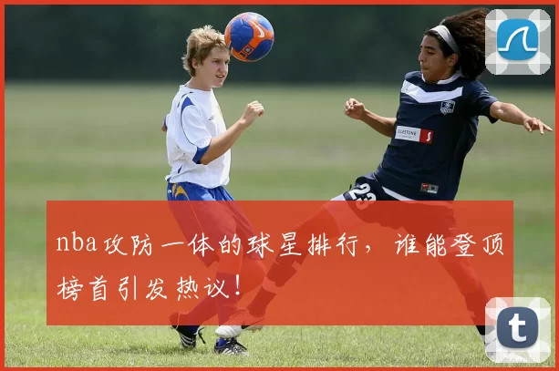 nba攻防一体的球星排行，谁能登顶榜首引发热议！