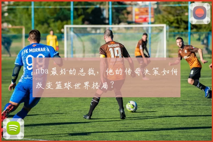 nba最好的总裁，他的传奇决策如何改变篮球世界格局？