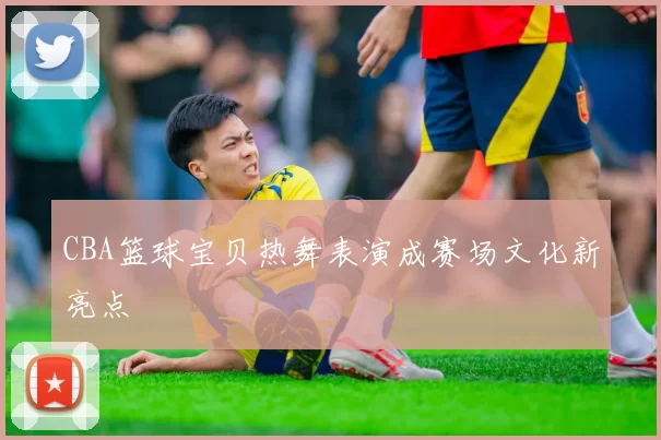 CBA篮球宝贝热舞表演成赛场文化新亮点