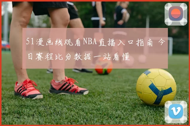 51漫画线观看NBA直播入口指南 今日赛程比分数据一站看懂