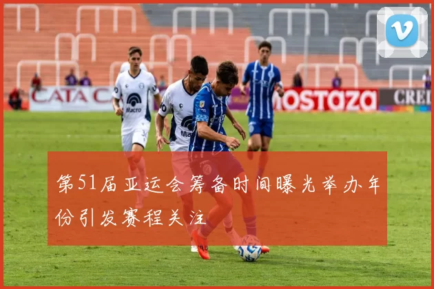 第51届亚运会筹备时间曝光举办年份引发赛程关注