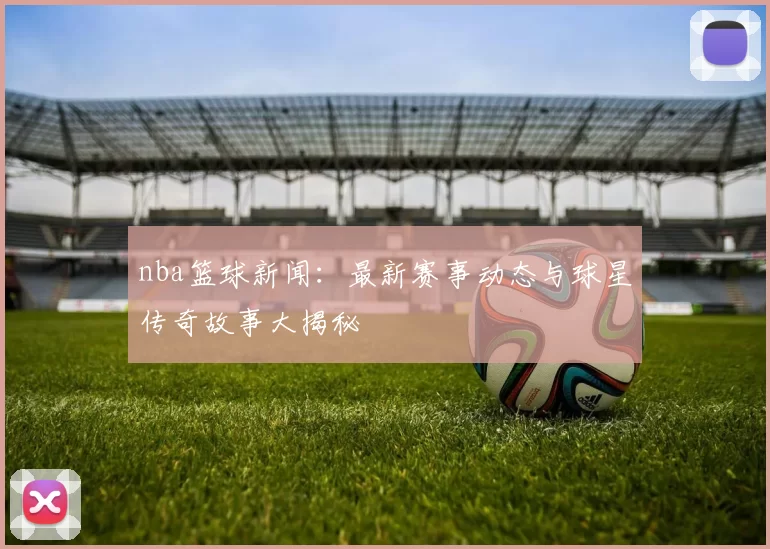 nba篮球新闻：最新赛事动态与球星传奇故事大揭秘