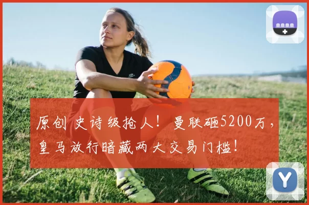 原创 史诗级抢人！曼联砸5200万，皇马放行暗藏两大交易门槛！