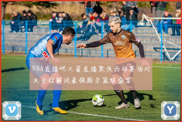 NBA直播吧火箭直播聚焦西部赛场对决全程解说豪强厮杀篮球盛宴