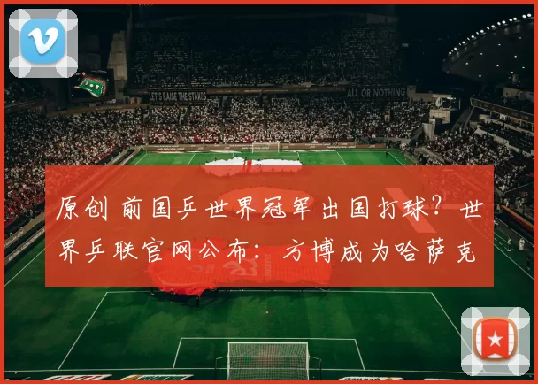 原创 前国乒世界冠军出国打球？世界乒联官网公布：方博成为哈萨克斯坦选手