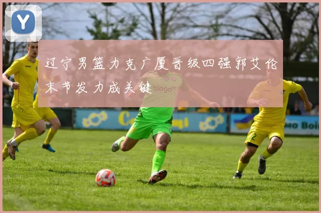 辽宁男篮力克广厦晋级四强郭艾伦末节发力成关键