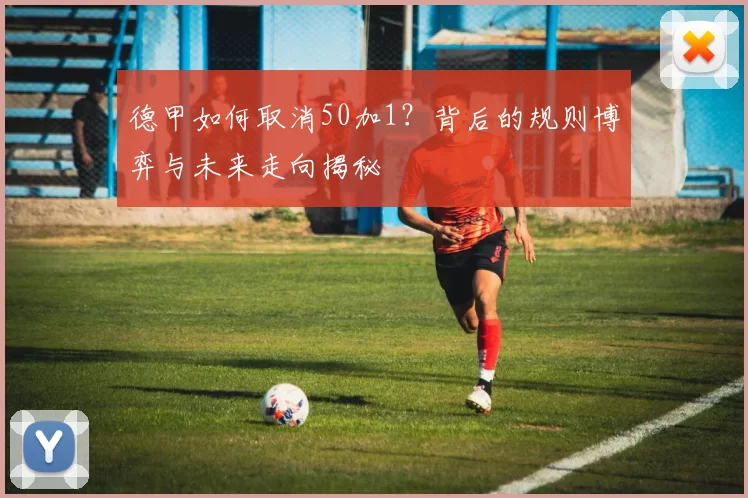 德甲如何取消50加1？背后的规则博弈与未来走向揭秘