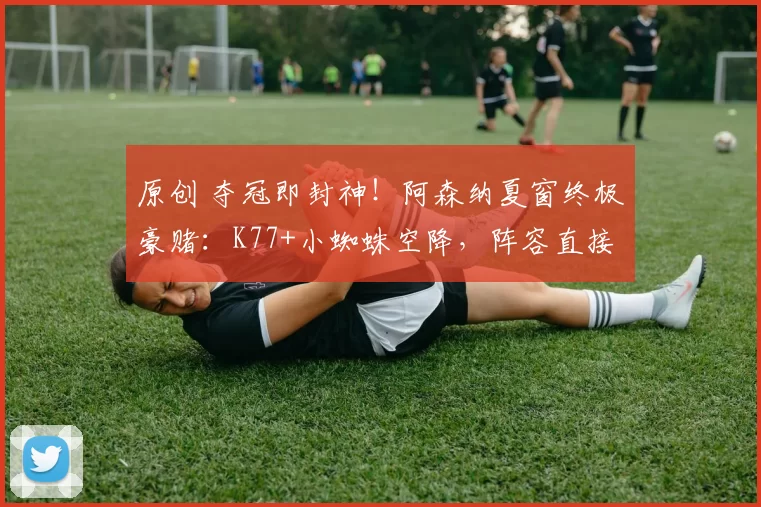 原创 夺冠即封神！阿森纳夏窗终极豪赌：K77+小蜘蛛空降，阵容直接宇宙级