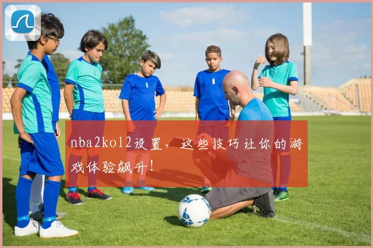 nba2kol2设置，这些技巧让你的游戏体验飙升！