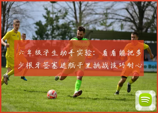 六年级学生动手实验：看看能把多少根牙签塞进瓶子里挑战技巧耐心