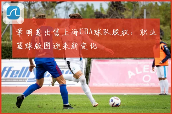 章明基出售上海CBA球队股权，职业篮球版图迎来新变化