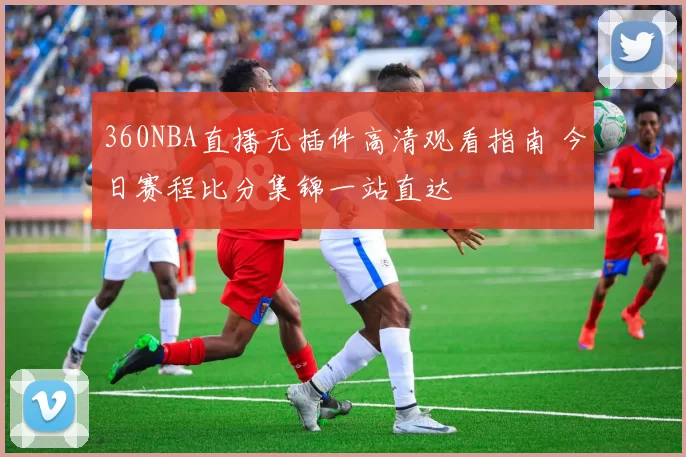 360NBA直播无插件高清观看指南 今日赛程比分集锦一站直达