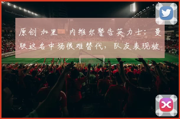 原创 加里・内维尔警告英力士：曼联这名中场很难替代，队友表现被赞 “离谱”