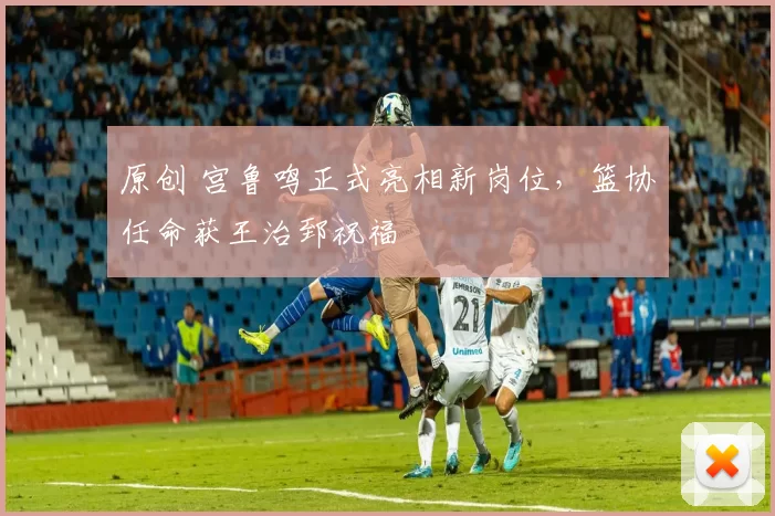 原创 宫鲁鸣正式亮相新岗位，篮协任命获王治郅祝福