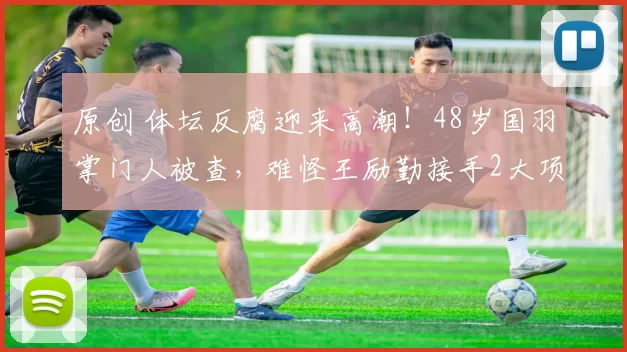 原创 体坛反腐迎来高潮！48岁国羽掌门人被查，难怪王励勤接手2大项目