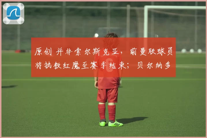 原创 并非索尔斯克亚，前曼联球员将执教红魔至赛季结束；贝尔纳多·席尔瓦的下一站：尤文图斯；