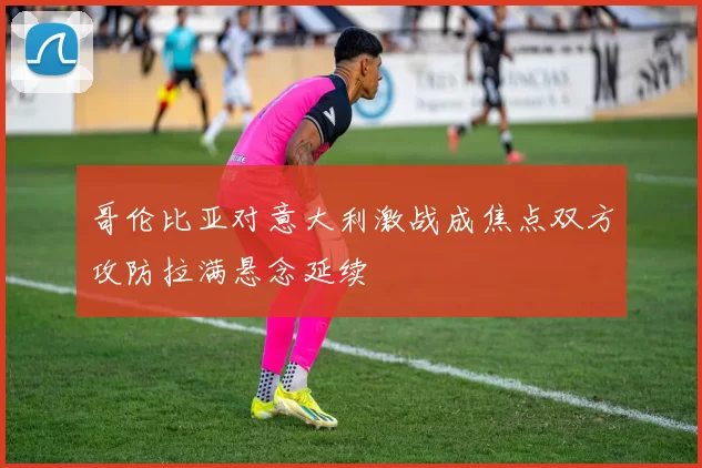 哥伦比亚对意大利激战成焦点双方攻防拉满悬念延续