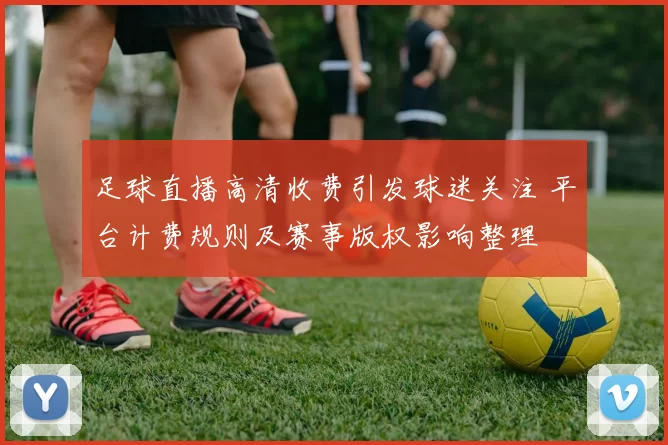 足球直播高清收费引发球迷关注 平台计费规则及赛事版权影响整理
