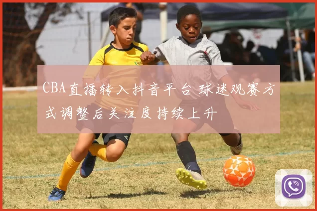CBA直播转入抖音平台 球迷观赛方式调整后关注度持续上升