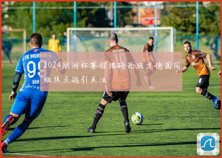 2024欧洲杯赛程揭晓西班牙德国同组焦点战引关注