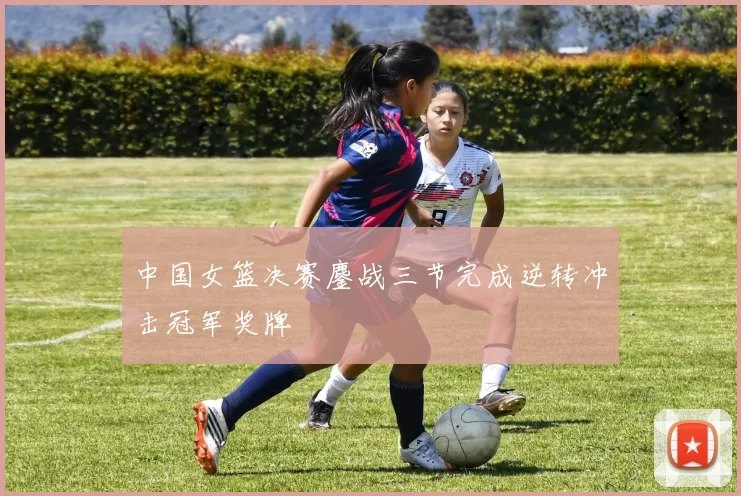 中国女篮决赛鏖战三节完成逆转冲击冠军奖牌