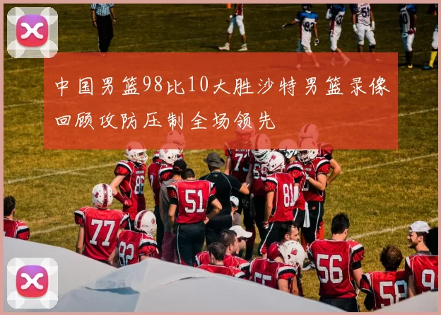 中国男篮98比10大胜沙特男篮录像回顾攻防压制全场领先