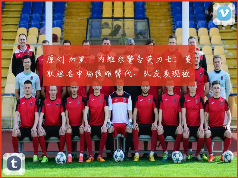 原创 加里・内维尔警告英力士：曼联这名中场很难替代，队友表现被赞 “离谱”