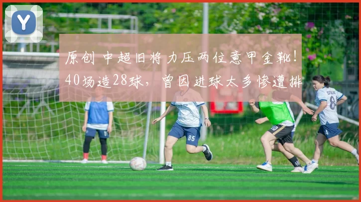 原创 中超旧将力压两位意甲金靴！40场造28球，曾因进球太多惨遭排挤