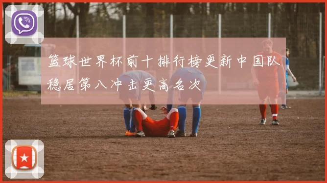 篮球世界杯前十排行榜更新中国队稳居第八冲击更高名次