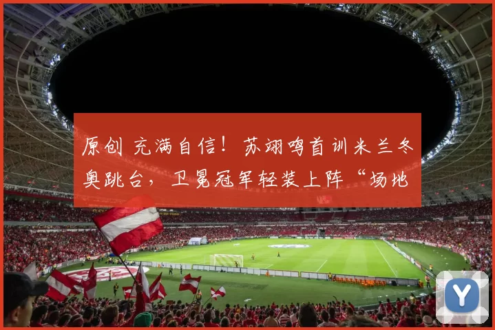 原创 充满自信！苏翊鸣首训米兰冬奥跳台，卫冕冠军轻装上阵“场地如回家”