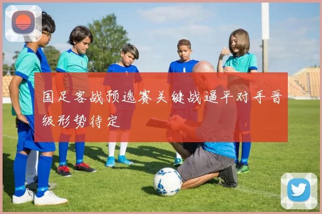 国足客战预选赛关键战逼平对手晋级形势待定